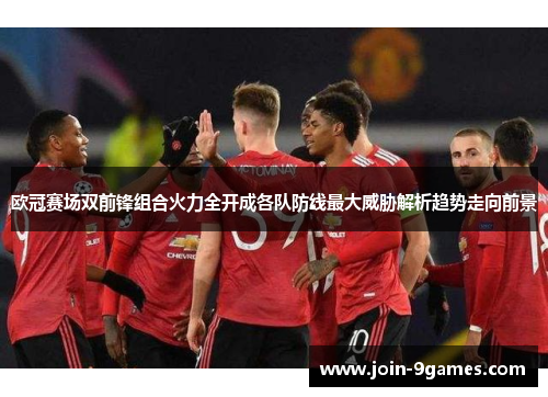欧冠赛场双前锋组合火力全开成各队防线最大威胁解析趋势走向前景